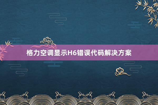 格力空调显示H6错误代码解决方案